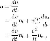 \begin{alignat}{3}
\mathbf{a} & = \frac{d \boldsymbol v}{dt} \\& =\frac{\mathrm{d}v }{\mathrm{d}t} \mathbf{u}_\mathrm{t} +v(t)\frac{d \mathbf {u_t}}{dt} \\& = \frac{\mathrm{d}v }{\mathrm{d}t} \mathbf{u}_\mathrm{t}+ \frac{v^2}{R}\mathbf{u}_\mathrm{n}\ , \\
\end{alignat}
